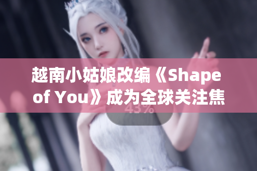 越南小姑娘改编《Shape of You》成为全球关注焦点