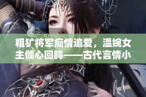 粗犷将军痴情追爱，温婉女主倾心回眸——古代言情小说改编