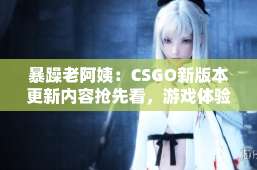 暴躁老阿姨：CSGO新版本更新内容抢先看，游戏体验大幅提升