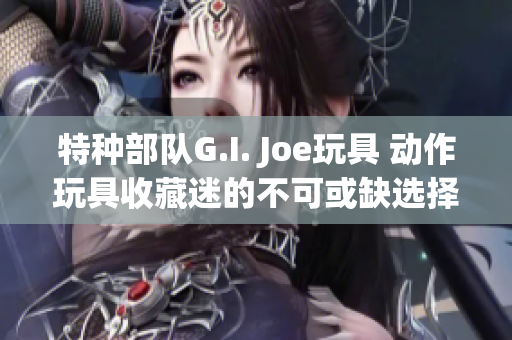 特种部队G.I. Joe玩具 动作玩具收藏迷的不可或缺选择