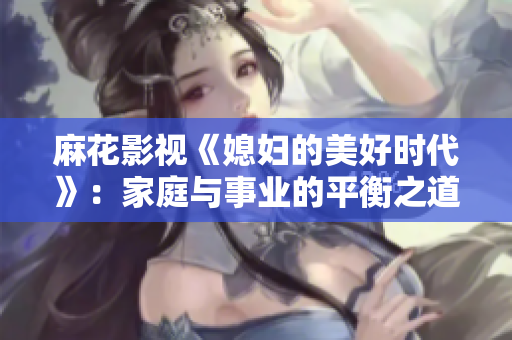 麻花影视《媳妇的美好时代》：家庭与事业的平衡之道