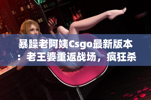 暴躁老阿姨Csgo最新版本：老王婆重返战场，疯狂杀敌激情不减!