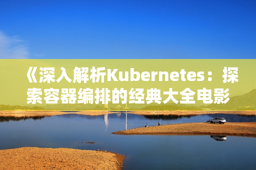 《深入解析Kubernetes：探索容器编排的经典大全电影》