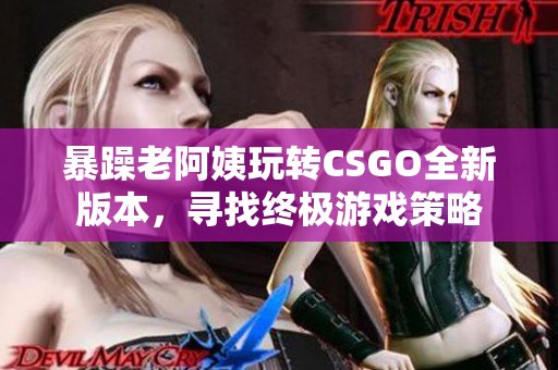 暴躁老阿姨玩转CSGO全新版本，寻找终极游戏策略