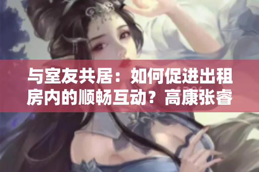 与室友共居：如何促进出租房内的顺畅互动？高康张睿方式分享