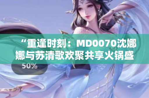 “重逢时刻：MD0070沈娜娜与苏清歌欢聚共享火锅盛宴”