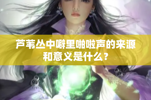 芦苇丛中噼里啪啦声的来源和意义是什么？