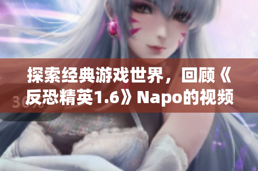 探索经典游戏世界，回顾《反恐精英1.6》Napo的视频分享