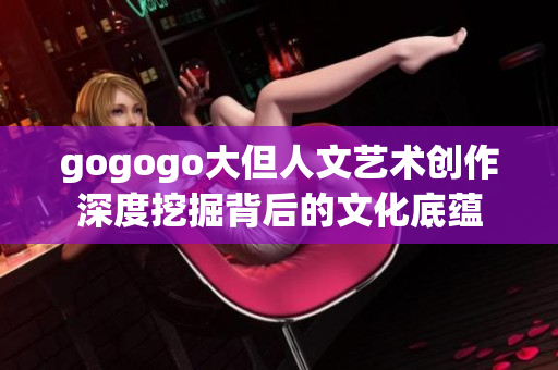 gogogo大但人文艺术创作深度挖掘背后的文化底蕴