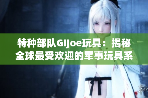 特种部队GIJoe玩具：揭秘全球最受欢迎的军事玩具系列