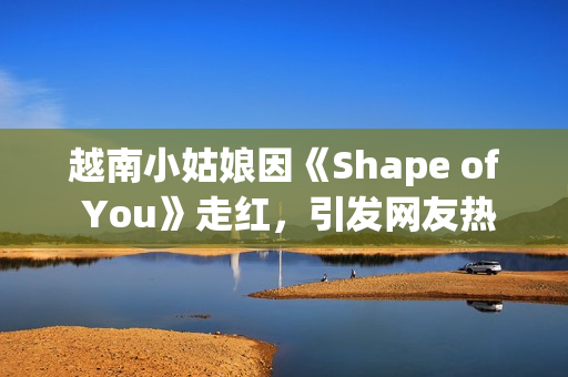 越南小姑娘因《Shape of You》走红，引发网友热议