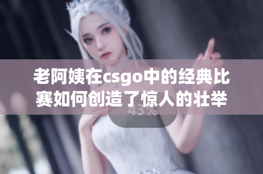 老阿姨在csgo中的经典比赛如何创造了惊人的壮举