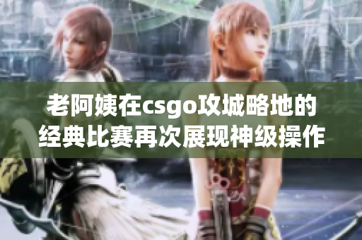 老阿姨在csgo攻城略地的经典比赛再次展现神级操作