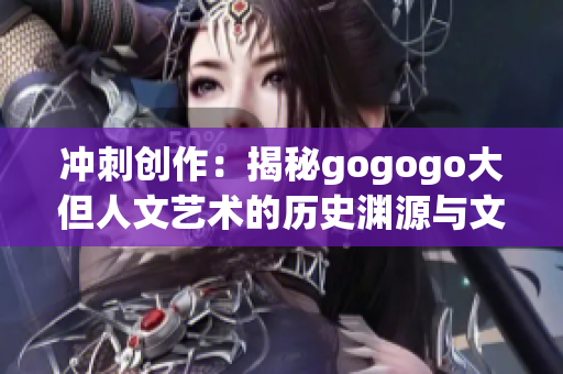 冲刺创作：揭秘gogogo大但人文艺术的历史渊源与文化内涵