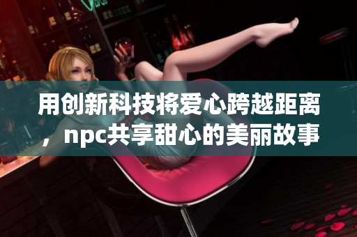 用创新科技将爱心跨越距离，npc共享甜心的美丽故事