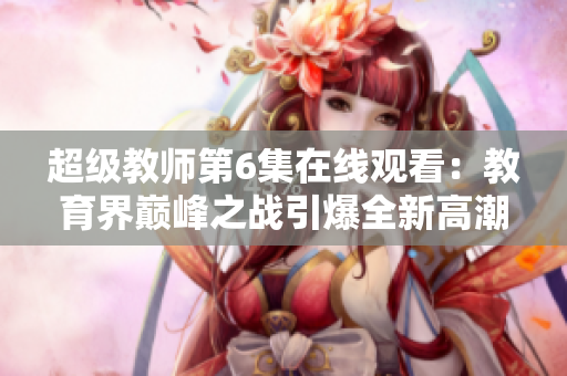 超级教师第6集在线观看：教育界巅峰之战引爆全新高潮