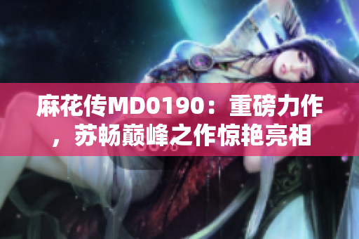 麻花传MD0190：重磅力作，苏畅巅峰之作惊艳亮相