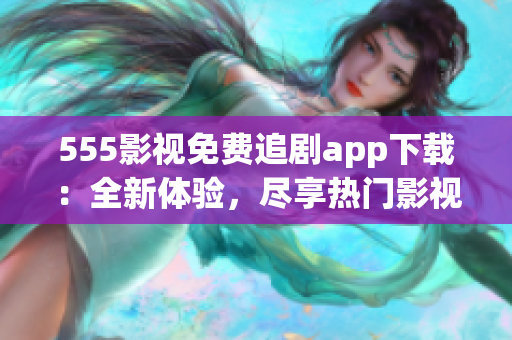 555影视免费追剧app下载：全新体验，尽享热门影视资源