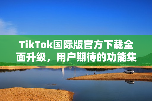 TikTok国际版官方下载全面升级，用户期待的功能集全解析